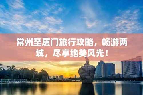 常州至厦门旅行攻略,畅游两城,尽享绝美风光!