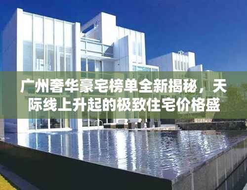 广州奢华豪宅榜单全新揭秘,天际线上升起的极致住宅价格盛宴