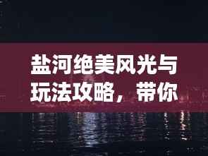盐河绝美风光与玩法攻略,带你畅游魅力河畔!