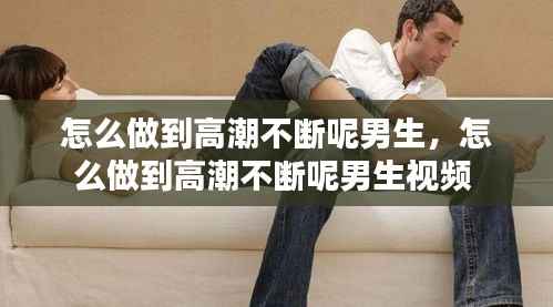 怎么做到高潮不断呢男生,怎么做到高潮不断呢男生视频