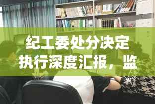纪工委处分决定执行深度汇报，监督落实，展现决心
